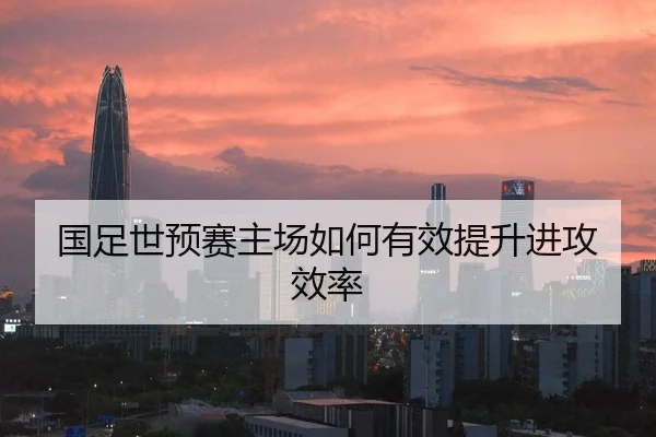 国足世预赛主场如何有效提升进攻效率