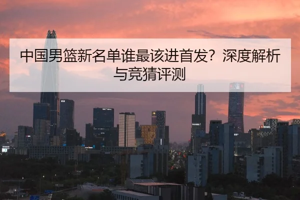 中国男篮新名单谁最该进首发？深度解析与竞猜评测