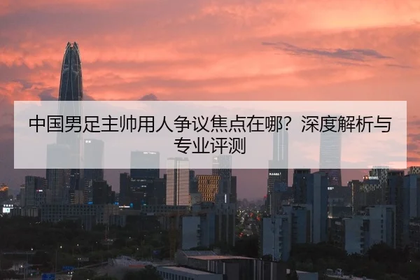 中国男足主帅用人争议焦点在哪？深度解析与专业评测