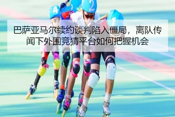 巴萨亚马尔续约谈判陷入僵局，离队传闻下外围竞猜平台如何把握机会