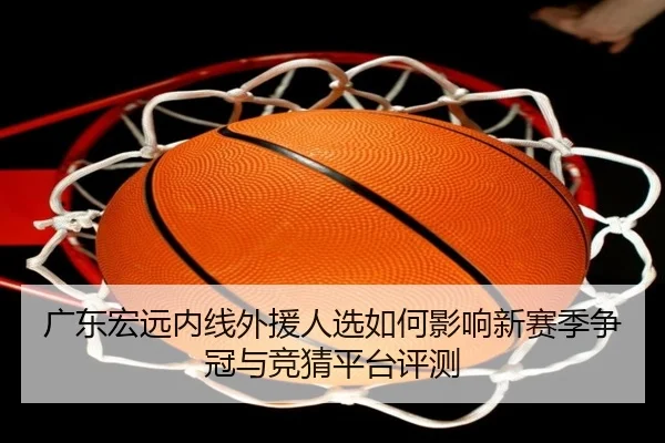 广东宏远内线外援人选如何影响新赛季争冠与竞猜平台评测
