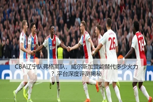 CBA辽宁队弗格离队，威尔斯加盟能替代多少火力？平台深度评测揭秘