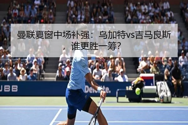 曼联夏窗中场补强：乌加特vs吉马良斯，谁更胜一筹？